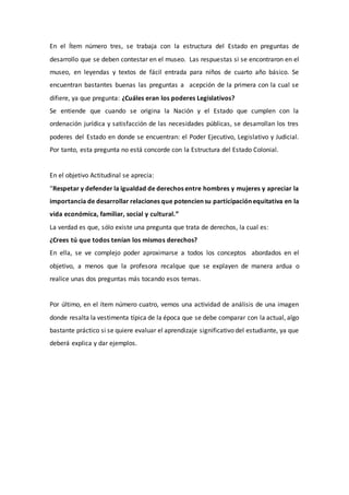 En el Ítem número tres, se trabaja con la estructura del Estado en preguntas de
desarrollo que se deben contestar en el museo. Las respuestas si se encontraron en el
museo, en leyendas y textos de fácil entrada para niños de cuarto año básico. Se
encuentran bastantes buenas las preguntas a acepción de la primera con la cual se
difiere, ya que pregunta: ¿Cuáles eran los poderes Legislativos?
Se entiende que cuando se origina la Nación y el Estado que cumplen con la
ordenación jurídica y satisfacción de las necesidades públicas, se desarrollan los tres
poderes del Estado en donde se encuentran: el Poder Ejecutivo, Legislativo y Judicial.
Por tanto, esta pregunta no está concorde con la Estructura del Estado Colonial.
En el objetivo Actitudinal se aprecia:
“Respetar y defender la igualdad de derechos entre hombres y mujeres y apreciar la
importancia de desarrollar relaciones que potencien su participación equitativa en la
vida económica, familiar, social y cultural.”
La verdad es que, sólo existe una pregunta que trata de derechos, la cual es:
¿Crees tú que todos tenían los mismos derechos?
En ella, se ve complejo poder aproximarse a todos los conceptos abordados en el
objetivo, a menos que la profesora recalque que se explayen de manera ardua o
realice unas dos preguntas más tocando esos temas.
Por último, en el ítem número cuatro, vemos una actividad de análisis de una imagen
donde resalta la vestimenta típica de la época que se debe comparar con la actual, algo
bastante práctico si se quiere evaluar el aprendizaje significativo del estudiante, ya que
deberá explica y dar ejemplos.
 