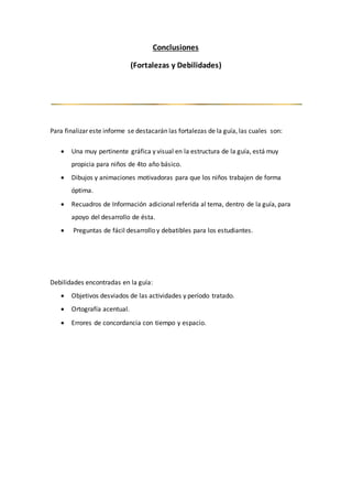 Conclusiones
(Fortalezas y Debilidades)
Para finalizar este informe se destacarán las fortalezas de la guía, las cuales son:
 Una muy pertinente gráfica y visual en la estructura de la guía, está muy
propicia para niños de 4to año básico.
 Dibujos y animaciones motivadoras para que los niños trabajen de forma
óptima.
 Recuadros de Información adicional referida al tema, dentro de la guía, para
apoyo del desarrollo de ésta.
 Preguntas de fácil desarrollo y debatibles para los estudiantes.
Debilidades encontradas en la guía:
 Objetivos desviados de las actividades y período tratado.
 Ortografía acentual.
 Errores de concordancia con tiempo y espacio.
 