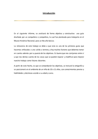 Introducción
En el siguiente informe, se analizará de forma objetiva y constructiva una guía
diseñada por un compañero o compañera, la cual fue planteada para trabajarla en el
Museo Histórico Nacional, para un 4to año básico.
La relevancia de este trabajo se debe a que esta es una de las primeras guías que
hacemos enfocadas a una salida a terreno, y hay muchos factores que debemos tomar
en cuenta además por su puesto de los objetivos. Es bueno que nos corrijamos entre sí
y que nos demos cuenta de las cosas que se pueden reparar y modificar para mejorar
nuestro trabajo como futuros docentes.
A partir de este hecho, es que se comprobarán los objetivos, se revisará la ortografía y
se posicionará en el ambiente de un niño de 10 a 11 años, con conocimientos previos y
habilidades y destrezas acorde a su edad y curso.
 