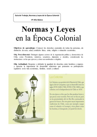 Normas y Leyes
en la Época Colonial
Objetivos de aprendizaje: Conocer los derechos esenciales de todas las personas, sin
distinción de sexo, edad, condición física, etnia, religión o situación económica.
Obj. Procedimental: Distinguir algunos actores de la organización política y democrática de
Chile, como Presidente, ministros, senadores, diputados y alcaldes, considerando las
instituciones en las que ejercen y cómo son nombrados o elegidos.
Obj. Actitudinal: Respetar y defender la igualdad de derechos entre hombres y mujeres
y apreciar la importancia de desarrollar relaciones que potencien su participación
equitativa en la vida económica, familiar, social y cultural.
Guía de Trabajo, Normas y Leyes de la Época Colonial
4º Año Básico
 