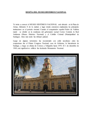 RESEÑA DEL MUSEO HISTORICO NACIONAL
Te invito a conocer el MUSEO HISTÓRICO NACIONAL está ubicado en la Plaza de
Armas, kilómetro 0 de la ciudad, y lugar donde estuvieron emplazadas las principales
instituciones en el periodo virreinal. Cuando el conquistador español Pedro de Valdivia
murió se dividió en la residencia del gobernador (actual Correo Central), la Real
Audiencia (Museo Histórico Nacional) y el Cabildo Colonial (Municipalidad de
Santiago). Años más tarde fue tribunal judicial.
Luego de algunos terremotos fue reconstruido con estilo neoclásico entre las
ocupaciones fue el Primer Congreso Nacional, casa de Gobierno, la Intendencia de
Santiago, y luego en oficina de Correos y Telégrafos hasta 1978. El 1 de diciembre de
1969, este significativo edificio fue declarado Monumento Nacional.
 