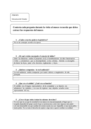 Contesta cada pregunta durante la visita al museo recuerda que debes
extraer las respuestas del museo.
1. ¿Cuáles eran los poderes legislativos?
No es un concepto acorde a la época.
2. ¿De qué estaba encargado el consejo de indias?
Entre sus funciones estaba el proponer al rey el nombramiento de altos funcionarios
Civiles y eclesiásticos que se desempeñarían en las colonias. Además se encargaba
de dictar las leyes, junto a los decretos, reglamentos y leyes.
3. ¿Quiénes componían la real audiencia?
La real audiencia estaba compuesta por cuatro oidores o magistrados de alta
jerarquía.
4. ¿Que era el cabildo? ¿Cuál era su función?
El cabildo era el órgano representativo de la comunidad y su función era
administrar las ciudades, y en caso de regiones muy alejadas actuaba como
representante del rey.
5. ¿Crees tú que todos tenían los mismos derechos?
Yo creo que no, ya que la sociedad en esa época era muy jerarquizada, el lugar que se
ocupaba dependía del grupo social al que se perteneciese, entre más riquezas más poder
y lo más lamentable era que cambiar de estrato social, era casi imposible, si uno nacía pobre,
moría pobre. No se tenía el derecho de aspirar a algo más o querer cambiar su realidad.
ITEM Nº3
Estructura del Estado
 