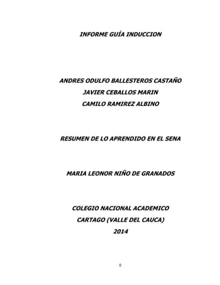 INFORME GUÍA INDUCCION

ANDRES ODULFO BALLESTEROS CASTAÑO
JAVIER CEBALLOS MARIN
CAMILO RAMIREZ ALBINO

RESUMEN DE LO APRENDIDO EN EL SENA

MARIA LEONOR NIÑO DE GRANADOS

COLEGIO NACIONAL ACADEMICO
CARTAGO (VALLE DEL CAUCA)
2014

0

 