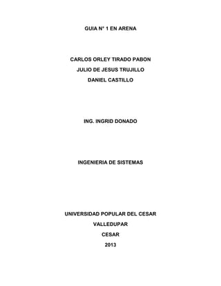 GUIA N° 1 EN ARENA
CARLOS ORLEY TIRADO PABON
JULIO DE JESUS TRUJILLO
DANIEL CASTILLO
ING. INGRID DONADO
INGENIERIA DE SISTEMAS
UNIVERSIDAD POPULAR DEL CESAR
VALLEDUPAR
CESAR
2013
 