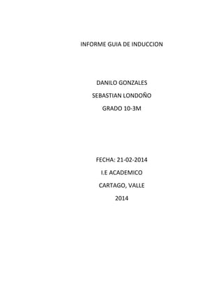 INFORME GUIA DE INDUCCION

DANILO GONZALES
SEBASTIAN LONDOÑO
GRADO 10-3M

FECHA: 21-02-2014
I.E ACADEMICO
CARTAGO, VALLE
2014

 