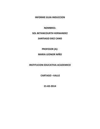 INFORME GUIA INDUCCION

NOMBRES:
SOL BETANCOURTH HERNANDEZ
SANTIAGO DIEZ CANO

PROFESOR (A):
MARIA LEONOR NIÑO

INSTITUCION EDUCATIVA ACADEMICO

CARTAGO –VALLE

21-02-2014

 