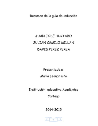 Resumen de la guía de inducción

JUAN JOSE HURTADO
JULIAN CAMILO MILLAN
DAVID PEREZ PEREA

Presentado a:
María Leonor niño

Institución educativa Académico
Cartago

2014-2015
1

 