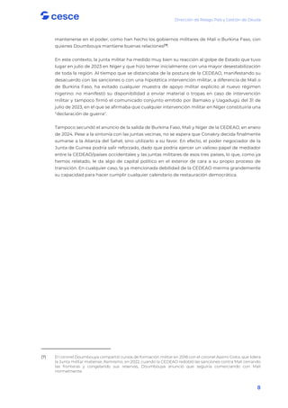 Dirección de Riesgo País y Gestión de Deuda
8
mantenerse en el poder, como han hecho los gobiernos militares de Malí o Burkina Faso, con
quienes Doumbouya mantiene buenas relaciones(7)
.
En este contexto, la junta militar ha medido muy bien su reacción al golpe de Estado que tuvo
lugar en julio de 2023 en Níger y que hizo temer inicialmente con una mayor desestabilización
de toda la región. Al tiempo que se distanciaba de la postura de la CEDEAO, manifestando su
desacuerdo con las sanciones o con una hipotética intervención militar, a diferencia de Mali o
de Burkina Faso, ha evitado cualquier muestra de apoyo militar explícito al nuevo régimen
nigerino: no manifestó su disponibilidad a enviar material o tropas en caso de intervención
militar y tampoco firmó el comunicado conjunto emitido por Bamako y Uagadugú del 31 de
julio de 2023, en el que se afirmaba que cualquier intervención militar en Níger constituiría una
"declaración de guerra".
Tampoco secundó el anuncio de la salida de Burkina Faso, Mali y Níger de la CEDEAO, en enero
de 2024. Pese a la sintonía con las juntas vecinas, no se espera que Conakry decida finalmente
sumarse a la Alianza del Sahel, sino utilizarlo a su favor. En efecto, el poder negociador de la
Junta de Guinea podría salir reforzado, dado que podría ejercer un valioso papel de mediador
entre la CEDEAO/países occidentales y las juntas militares de esos tres países, lo que, como ya
hemos relatado, le da algo de capital político en el exterior de cara a su propio proceso de
transición. En cualquier caso, la ya mencionada debilidad de la CEDEAO merma grandemente
su capacidad para hacer cumplir cualquier calendario de restauración democrática.
(7) El coronel Doumbouya compartió cursos de formación militar en 2018 con el coronel Assimi Goïta, que lidera
la Junta militar maliense. Asimismo, en 2022, cuando la CEDEAO redobló las sanciones contra Mali cerrando
las fronteras y congelando sus reservas, Doumbouya anunció que seguiría comerciando con Mali
normalmente.
 