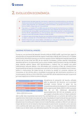 Dirección de Riesgo País y Gestión de Deuda
9
2. EVOLUCIÓN ECONÓMICA
ENORME POTENCIAL MINERO
Guinea es una economía de pequeño tamaño (PIB de 23.000 mill.$), cuya renta per cápita le
sitúa por poco en el grupo de países de ingreso medio-bajo (1.360 $), pero cuenta con un notable
potencial de crecimiento gracias a su enorme riqueza mineral. Alberga las mayores reservas de
bauxita del mundo (más del 30% de las reservas mundiales) y posee además importantes
depósitos de hierro, oro, diamantes, uranio y otros metales. Hasta hace poco más de una década
estas reservas apenas habían sido aprovechadas y, todavía hoy, se explota una parte
relativamente reducida debido a las dificultades que comporta la falta de infraestructuras
(buena parte de las reservas minerales se encuentran en el interior) y al endeble marco inversor,
político e institucional. De todas formas, la minería ha atraído un creciente volumen de
inversiones en los últimos años y constituye el principal eje del crecimiento económico. La
minería aporta más de un tercio del PIB y cerca del 90% de las exportaciones, por lo que es el
principal soporte de la solvencia externa del país.
Actualmente la extracción de bauxita, utilizada
para la obtención de aluminio, es la principal
actividad minera formal. A pesar de las
turbulencias políticas la producción ha crecido de
forma espectacular desde 2016. En 2023, aumentó
más de un 19% interanual, alcanzando
aproximadamente 126 mill. de toneladas, con lo
que superó a Australia como el mayor productor
del mundo. Este importante crecimiento fue acompañado por un aumento del 24,5% en las
exportaciones. Esta tendencia al alza se ha visto impulsada principalmente por las operaciones
del consorcio Société Minière de Boké (SMB)-Winning, que prevé invertir unos 1.000 mill.$ en
los próximos cinco años para mejorar las terminales fluviales y ampliar su flota. El uso cada vez
mayor del aluminio en la industria internacional de la automoción, la aviación y otros sectores
como sustituto del acero para reducir peso y cumplir con los estándares medioambientales
implica que el sector tiene una demanda boyante. Por otra parte, debido a los contenciosos
PIB 23.005 mill.$
CRECIMIENTO PIB 5,7%
INFLACIÓN 9,3%
SALDO FISCAL -1,8%
SALDO POR C/C -8,7%
Datos a 2023. Estimaciones.

 Mantenimiento de altas tasas de crecimiento a pesar de los vaivenes políticos y los diversos
shocks externos de los últimos años. La enorme riqueza mineral, principalmente bauxita, oro
y hierro, está atrayendo con intensidad el capital extranjero. Las perspectivas tanto a corto
como a medio y largo plazo son muy positivas.

 Tras crecer un notable 5,7% en 2023, este año se estima que el crecimiento se va a moderar
hasta el 4,1% debido al impacto de la explosión del mayor depósito de petróleo del país sobre
el suministro de combustible. Las estimaciones a medio plazo apuntan a crecimientos por
encima del 6%, especialmente si, como se prevé, entra en funcionamiento el gigantesco
proyecto minero de Simandou (hierro) a finales de 2025.

 La inflación sigue siendo algo elevada, pero previsiblemente se moderará en 2025 a cifras de
un dígito. La escasez de combustible elevó la inflación en 2024 hasta el 11,5%

 Sistema financiero poco desarrollado, controlado por unas pocas instituciones, que otorga
escaso crédito y sufre niveles de morosidad relativamente altos.
 