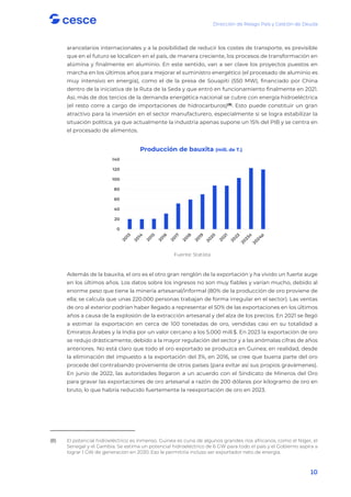 Dirección de Riesgo País y Gestión de Deuda
10
arancelarios internacionales y a la posibilidad de reducir los costes de transporte, es previsible
que en el futuro se localicen en el país, de manera creciente, los procesos de transformación en
alúmina y finalmente en aluminio. En este sentido, van a ser clave los proyectos puestos en
marcha en los últimos años para mejorar el suministro energético (el procesado de aluminio es
muy intensivo en energía), como el de la presa de Souapiti (550 MW), financiado por China
dentro de la iniciativa de la Ruta de la Seda y que entró en funcionamiento finalmente en 2021.
Así, más de dos tercios de la demanda energética nacional se cubre con energía hidroeléctrica
(el resto corre a cargo de importaciones de hidrocarburos)(8)
. Esto puede constituir un gran
atractivo para la inversión en el sector manufacturero, especialmente si se logra estabilizar la
situación política, ya que actualmente la industria apenas supone un 15% del PIB y se centra en
el procesado de alimentos.
Fuente: Statista
Además de la bauxita, el oro es el otro gran renglón de la exportación y ha vivido un fuerte auge
en los últimos años. Los datos sobre los ingresos no son muy fiables y varían mucho, debido al
enorme peso que tiene la minería artesanal/informal (80% de la producción de oro proviene de
ella; se calcula que unas 220.000 personas trabajan de forma irregular en el sector). Las ventas
de oro al exterior podrían haber llegado a representar el 50% de las exportaciones en los últimos
años a causa de la explosión de la extracción artesanal y del alza de los precios. En 2021 se llegó
a estimar la exportación en cerca de 100 toneladas de oro, vendidas casi en su totalidad a
Emiratos Árabes y la India por un valor cercano a los 5.000 mill.$. En 2023 la exportación de oro
se redujo drásticamente, debido a la mayor regulación del sector y a las anómalas cifras de años
anteriores. No está claro que todo el oro exportado se produzca en Guinea; en realidad, desde
la eliminación del impuesto a la exportación del 3%, en 2016, se cree que buena parte del oro
procede del contrabando proveniente de otros países (para evitar así sus propios gravámenes).
En junio de 2022, las autoridades llegaron a un acuerdo con el Sindicato de Mineros del Oro
para gravar las exportaciones de oro artesanal a razón de 200 dólares por kilogramo de oro en
bruto, lo que habría reducido fuertemente la reexportación de oro en 2023.
(8) El potencial hidroeléctrico es inmenso. Guinea es cuna de algunos grandes ríos africanos, como el Níger, el
Senegal y el Gambia. Se estima un potencial hidroeléctrico de 6 GW para todo el país y el Gobierno aspira a
lograr 1 GW de generación en 2030. Eso le permitiría incluso ser exportador neto de energía.
0
20
40
60
80
100
120
140
Producción de bauxita (mill. de T.)
 