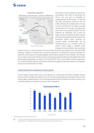 Dirección de Riesgo País y Gestión de Deuda
11
Por último, hay que destacar el futuro tan
prometedor que tiene la extracción de
hierro, una vez que se complete el
megaproyecto de Simandou. Se calcula
que este yacimiento contiene más de
4.000 millones de toneladas del mineral,
lo que le convierte en el mayor conocido
de este tipo en el mundo. La producción
anual de la mina podría alcanzar los 120
millones de toneladas, con lo que, de
golpe, el hierro se podría convertir incluso
en la principal exportación. El proyecto de
Simandou podría tener, además, un
enorme poder transformador de las
infraestructuras. La inversión total se
estima entre 15.000 y 20.000 mill.$,
incluyendo más de 600 km de vías férreas
hasta la costa y un nuevo puerto al sur de Conakry. Se estima que podría crear más de 45.000
empleos y doblar el tamaño de la economía guineana a lo largo de la próxima década. No
obstante, este proyecto ha estado plagado de problemas desde el inicio, debido a los retrasos
en la construcción de las infraestructuras, a las disputas sobre los derechos de explotación entre
las empresas implicadas, así como con el Gobierno(9)
. Tras un año desde la última suspensión,
en marzo de 2023 las obras se reiniciaron nuevamente y bajo el nuevo calendario, la mina podría
entrar en funcionamiento en 2025.
CRECIMIENTO ECONÓMICO RESILIENTE
Guinea registra desde hace casi ya una década un crecimiento económico notable, a pesar
incluso de las turbulencias políticas y la crisis sanitaria generada por la pandemia de covid 19.
Esto se debe, evidentemente, a los numerosos proyectos de inversión en el sector minero y a la
inversión pública en infraestructuras que llevan aparejada.
Fuente: FMI
(9) El nuevo acuerdo garantiza al Gobierno el 15% del mineral de hierro de Simandou, así como una participación
del 15% libre y no diluible en las infraestructuras ferroviarias y portuarias.
SIMANDOU PROYECT
Fuente: Bloomberg
6,4
5,6
4,7
5,5
4,0
5,7
4,1
5,7
0
1
2
3
4
5
6
7
2018 2019 2020 2021 2022 2023e 2024p 2025p
Crecimiento PIB %
 
