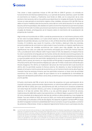 Dirección de Riesgo País y Gestión de Deuda
12
Tras crecer a tasas superiores incluso al 10% del PIB en 2016-17 gracias a la entrada en
funcionamiento de diversas explotaciones y a un periodo de buenas cosechas, a partir de 2018
el crecimiento se moderó y, finalmente, tocó fondo en 2022, con la conjunción de la crisis
sanitaria internacional y de la crisis política que desembocó en el golpe de Estado. No obstante,
incluso en este periodo el crecimiento registra cifras notables, cercanas al 5% del PIB. Esto se
debe en buena medida al alza de los precios, tanto del oro como de la bauxita. En el caso de la
bauxita, de forma paradójica, ello obedece en parte a la enorme importancia que tiene la propia
Guinea en el mercado mundial, que provocó que el precio se disparase en los meses posteriores
al golpe de Estado, amortiguando así el impacto sobre el crecimiento de la paralización de
proyectos de inversión.
Algo similar se ha producido en 2024, cuando las previsiones de un crecimiento próximo al 6%
se han visto truncadas debido a un nuevo shock externo. Se trata de la explosión del mayor
depósito de petróleo del país, ocurrido hace un año, el 18 de diciembre de 2023 en el puerto de
Conakry. El incidente, que causó 24 muertos y 454 heridos y destruyó miles de viviendas,
provocó problemas de suministro en todo el país, lo que ha tenido un impacto significativo en
un buen número de variables económicas (ver cuadro para más detalle). Las dos más
significativas han sido una caída del crecimiento anticipado por el FMI (1,2% menor) hasta el
4,1% y una elevación de la inflación (3,6% mayor) hasta el 11,5%. No obstante, el impacto final se
ha visto nuevamente amortiguado por los fuertes vientos de cola de la economía guineana. Es
cierto que también se debe en buena medida al uso de petroleros como depósitos provisionales
y a que los países vecinos han permitido rápidamente el uso de sus infraestructuras (Costa de
Marfil y Sierra Leona). Así mismo, en mayo de 2024 el FMI aprobó un paquete de ayuda del tipo
IFR (Instrumento de Financiamiento Rápido) por valor de 71 mill.$ a través de la Ventanilla para
Shocks Exógenos. Por último, la moderación del precio de internacional del crudo durante el
último año ha permitido suavizar la factura externa. No obstante, la clave fundamental ha
estado en la buena marcha previa de la economía y en el mantenimiento de los altos flujos de
inversión hacia los sectores mineros, que han permitido conservar un buen tono de actividad
económica. De cara a 2025, a pesar de que todavía no se ha restablecido la normalidad (la
reparación del depósito podría llevar varios años), se estima que el crecimiento se elevará hasta
el 5,7% del PIB.
El fuerte crecimiento del PIB, al venir de la mano de proyectos con gran participación de la
inversión extranjera, está provocando, lógicamente, un voluminoso déficit por cuenta corriente
(10,9% del PIB en 2023), pero que, precisamente por ello, se financia sin excesivos problemas
con estos flujos de inversión directa y, por tanto, no está generando excesiva presión sobre las
reservas ni el tipo de cambio. Esto último, a su vez, permite apoyar el control de precios,
tradicional punto débil del cuadro macroeconómico. La inflación llegó a superar el 12% en 2021-
22 como resultado de la depreciación del tipo de cambio en plena pandemia y tras el golpe de
Estado. Tras caer al 8,6% en 2022, de nuevo en 2024, con motivo de la explosión del depósito de
combustible, se ha elevado a cifras de dos dígitos. No obstante, la gestión cambiaria(10)
a lo largo
de 2024 ha logrado mantener la estabilidad del Franco Guineano, lo que ha ayudado a contener
las presiones inflacionistas. Si bien se depreció ligeramente frente al euro a principios de año,
(10) La norma de intervención en divisas, en vigor desde 2020, permite subastas reguladas, pero bajo reglas muy
precisas. A sugerencia del FMI se introdujo esta regla para evitar un uso discrecional poco consistente de las
intervenciones. En concreto, el Banco Central puede optar por vender o comprar divisas al cierre de la sesión
si el tipo de cambio al contado se desvía más de un 0,25% con respecto a su media móvil de 5 días. La cantidad
máxima de divisas compradas o vendidas está limitada a 8 mill.$ al día. Excepto en momentos puntuales,
como en pandemia o en 2024, se ha utilizado en la práctica para impedir una excesiva apreciación de la
moneda debida a los altos flujos de inversión y al efecto del incremento de los ingresos mineros.
 