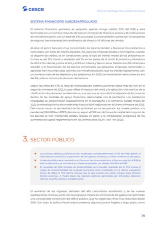 Dirección de Riesgo País y Gestión de Deuda
14
SISTEMA FINANCIERO SUBDESARROLLADO
El sistema financiero guineano es pequeño, apenas otorga crédito (12% del PIB) y está
dominado por un número reducido de bancos. Comprende 15 bancos activos y 26 instituciones
de microfinanciación, con un total de 376 sucursales. Guinea también cuenta con 13 compañías
de seguros, tres empresas de transferencia de dinero y 45 oficinas de cambio.
Al estar el sector bancario muy concentrado, los bancos tienden a favorecer los préstamos a
corto plazo con tipos de interés elevados. Así, para las empresas locales y los hogares, cuando
se dispone de crédito, es en condiciones caras: el tipo de interés medio de los préstamos en
Guinea es del 21%, frente a alrededor del 7% en los países de la Unión Económica y Monetaria
de África Occidental y entre el 14% y el 16% en Liberia y Sierra Leona. Debido a la dificultad para
acceder a la financiación de los bancos comerciales, las pequeñas empresas comerciales y
agrícolas han recurrido cada vez más a la microfinanciación, que ha crecido rápidamente, con
un aumento neto de los depósitos y los préstamos. En 2020, la morosidad en este subsector era
del 8%, inferior incluso a la del resto del sistema.
Según las cifras del FMI, la ratio de morosidad del sistema aumentó hasta más del 10% en el
segundo trimestre de 2022, lo que refleja el impacto del covid y la aplicación más estricta de la
clasificación de préstamos problemáticos, una vez que se normalizó la relajación de los mismos
dentro de las medidas de apoyo financiero relacionadas con la pandemia. Los préstamos
impagados se concentraron especialmente en el transporte y el comercio. Desde finales de
2022 la morosidad se ha ido moderando hasta el 8,9% registrado en el último trimestre de 2023.
Del mismo modo, la rentabilidad de las entidades ya ha recuperado los niveles previos a la
pandemia (3,6% ROA en 2023). Asimismo, según el FMI los colchones de capital del conjunto de
los bancos se han mantenido sólidos, gracias en parte a la introducción progresiva de los
aumentos de capital reglamentario en los últimos años (15,3% TIER 1 en 2023).
3. SECTOR PÚBLICO
El aumento de los ingresos, derivado del alto crecimiento económico y de las nuevas
explotaciones mineras, junto con la progresiva mejora en el control de los gastos han permitido
una considerable contención del déficit público, que ha registrado cifras muy reducidas desde
2016. Con todo, la política fiscal todavía presenta algunos puntos frágiles a largo plazo, como

 Los crónicos déficits públicos se han moderado considerablemente (0-3% del PIB) debido al
crecimiento económico, la expansión de los ingresos mineros y a cierta moderación del gasto.

 La deuda pública está creciendo con fuerza en términos absolutos, si bien en relación al PIB se
está moderando y se mantiene en niveles aceptables, por debajo del 40% del PIB.

 El resultado del DSA (Análisis de Sostenibilidad de la Deuda) realizado por el FMI evalúa el
riesgo de insostenibilidad de la deuda guineana como moderado. En la última evaluación
(mayo de 2024) el FMI estima incluso que el país cuenta con cierto margen para afrontar
shocks externos. A medio plazo los ingresos públicos generados por Simandou deberían
reforzar el perfil crediticio notablemente.
 