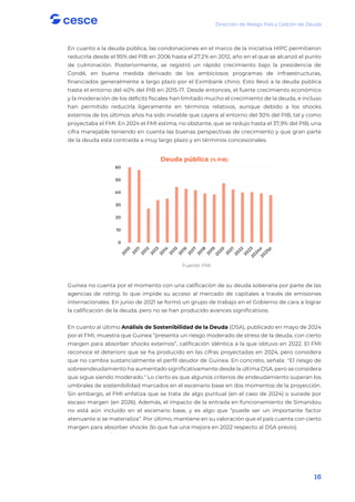 Dirección de Riesgo País y Gestión de Deuda
16
En cuanto a la deuda pública, las condonaciones en el marco de la iniciativa HIPC permitieron
reducirla desde el 95% del PIB en 2006 hasta el 27,2% en 2012, año en el que se alcanzó el punto
de culminación. Posteriormente, se registró un rápido crecimiento bajo la presidencia de
Condé, en buena medida derivado de los ambiciosos programas de infraestructuras,
financiados generalmente a largo plazo por el Eximbank chino. Esto llevó a la deuda pública
hasta el entorno del 40% del PIB en 2015-17. Desde entonces, el fuerte crecimiento económico
y la moderación de los déficits fiscales han limitado mucho el crecimiento de la deuda, e incluso
han permitido reducirla ligeramente en términos relativos, aunque debido a los shocks
externos de los últimos años ha sido inviable que cayera al entorno del 30% del PIB, tal y como
proyectaba el FMI. En 2024 el FMI estima, no obstante, que se redujo hasta el 37,9% del PIB, una
cifra manejable teniendo en cuenta las buenas perspectivas de crecimiento y que gran parte
de la deuda está contraída a muy largo plazo y en términos concesionales.
Fuente: FMI
Guinea no cuenta por el momento con una calificación de su deuda soberana por parte de las
agencias de rating, lo que impide su acceso al mercado de capitales a través de emisiones
internacionales. En junio de 2021 se formó un grupo de trabajo en el Gobierno de cara a lograr
la calificación de la deuda, pero no se han producido avances significativos.
En cuanto al último Análisis de Sostenibilidad de la Deuda (DSA), publicado en mayo de 2024
por el FMI, muestra que Guinea “presenta un riesgo moderado de stress de la deuda, con cierto
margen para absorber shocks externos”, calificación idéntica a la que obtuvo en 2022. El FMI
reconoce el deterioro que se ha producido en las cifras proyectadas en 2024, pero considera
que no cambia sustancialmente el perfil deudor de Guinea. En concreto, señala: "El riesgo de
sobreendeudamiento ha aumentado significativamente desde la última DSA, pero se considera
que sigue siendo moderado." Lo cierto es que algunos criterios de endeudamiento superan los
umbrales de sostenibilidad marcados en el escenario base en dos momentos de la proyección.
Sin embargo, el FMI enfatiza que se trata de algo puntual (en el caso de 2024) o sucede por
escaso margen (en 2026). Además, el impacto de la entrada en funcionamiento de Simandou
no está aún incluido en el escenario base, y es algo que “puede ser un importante factor
atenuante si se materializa”. Por último, mantiene en su valoración que el país cuenta con cierto
margen para absorber shocks (lo que fue una mejora en 2022 respecto al DSA previo).
0
10
20
30
40
50
60
Deuda pública (% PIB)
 