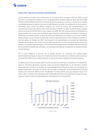 Dirección de Riesgo País y Gestión de Deuda
20
PAIS HIPC. DEUDA EXTERNA MODERADA
Guinea alcanzó el punto de culminación en el marco de la iniciativa HIPC en 2012, lo que
permitió una reducción drástica de su endeudamiento externo hasta el 16,2% del PIB (1.350
mill.$) en 2013. Desde entonces ha crecido de forma paulatina, si bien se mantiene en niveles
moderados gracias al rápido crecimiento del PIB, pero también a la utilización de financiación
doméstica para cubrir los déficits públicos así como al control del endeudamiento no
concesional, si bien esto último está comenzando a cambiar. En 2024 se estima que la deuda
externa se situó en 5.949 mill.$, lo que supone un 23,8% del PIB. Prácticamente la totalidad era
deuda pública. En cuanto a los acreedores, algo más de la mitad estaba contraída con deudores
bilaterales no pertenecientes al Club de París, principalmente con China y, en menor medida,
países árabes. La otra mitad corresponde a las IFI, especialmente el FMI y el Banco Mundial. A
raíz del golpe de Estado de 2021, disminuyeron los desembolsos de préstamos bilaterales
oficiales. No obstante, han vuelto a crecer hasta representar una tercera parte de la financiación
exterior. Los países representados en el Club de París proporcionan alrededor del 14% del total
de los préstamos bilaterales oficiales, y la otra parte procede de acreedores no pertenecientes
al Club de París.
Por lo que respecta al servicio de la deuda externa, se mantiene en niveles bajos,
extremadamente bajos, incluso, si lo medimos en términos relativos. En 2024 se estima que fue
de unos 276 mill.$, lo que supone apenas un escaso 3% de los ingresos corrientes externos.
Se espera que tanto la deuda externa como su servicio continúen creciendo en los próximos
años en términos absolutos, aunque, como ya hemos adelantado, en el escenario central
planteado por el FMI en el Análisis de Sostenibilidad de la Deuda de 2024 se mantienen en
niveles aceptables. Así, como ya hemos mencionado, el riesgo de insostenibilidad de la deuda
externa de Guinea se califica como “moderado”. En este sentido, hay que destacar que, en el
marco de la iniciativa de endeudamiento sostenible del Banco Mundial-FMI, Guinea no está
sujeta a ningún limite al endeudamiento, concesional o no concesional.
Fuente: FMI
-
1.000
2.000
3.000
4.000
5.000
6.000
7.000
0
5
10
15
20
25
30
35
40
45
50
Deuda externa
Deuda externa (mill.$) (eje dcho.) % PIB
 
