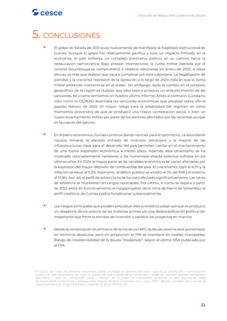 Dirección de Riesgo País y Gestión de Deuda
21
5. CONCLUSIONES

 El golpe de Estado de 2021 puso nuevamente de manifiesto la fragilidad institucional de
Guinea. Aunque el golpe fue relativamente pacífico y tuvo un impacto limitado en la
economía, el país enfrenta un complejo panorama político en su camino hacia la
restauración democrática. Bajo presión internacional, la Junta militar liderada por el
coronel Doumbouya se comprometió a celebrar elecciones en enero de 2025. A estas
alturas, es más que dudoso que vaya a cumplirse con este calendario. La ilegalización de
partidos y la creciente represión de la oposición a lo largo de 2024 indican que la Junta
militar pretende mantenerse en el poder. Sin embargo, dado el cambio en el contexto
geopolítico de la región es dudoso que esto vaya a provocar un endurecimiento de las
sanciones, tal y como temíamos en nuestro último informe. Antes al contrario, Guinea ha
visto como la CEDEAO levantaba las sanciones económicas que pesaban sobre ella el
pasado febrero de 2024. El mayor riesgo para la estabilidad del régimen en estos
momentos provendría de que se produjera una mayor contestación social, o bien un
nuevo levantamiento militar por parte de los sectores afectados por las recientes purgas
en la cúpula del ejército.

 En el plano económico, Guinea continúa dando razones para el optimismo. La abundante
riqueza mineral, la elevada entrada de inversión extranjera y la mejora de las
infraestructuras clave para el desarrollo del país permiten confiar en el mantenimiento
de una fuerte expansión económica a medio plazo. Además, este dinamismo se ha
mostrado razonablemente resistente a los numerosos shocks externos sufridos en los
últimos años. En 2024 la mayor parte de las variables económicas se vieron afectadas por
la explosión del mayor depósito de combustible del país. El crecimiento cayó al 4,1% y la
inflación se elevó al 11,5%. Asimismo, el déficit público se amplió al 3% del PIB y el externo
al 10,9%. Aun así, el perfil de solvencia no se ha visto afectado significativamente. Las ratios
de solvencia se mantienen en rangos razonables. Por último, si como se espera a partir
de 2025 entra en funcionamiento el megaproyecto de la mina de hierro de Simandou, el
perfil crediticio de Guinea podría fortalecerse sustancialmente.

 Los riesgos principales que pueden perjudicar este pronóstico pasan porque se produzca
un desplome de los precios de las materias primas y/o una desestabilización política tan
importante que frene la entrada de inversión y paralice los proyectos en marcha.

 Desde la condonación en el marco de la iniciativa HIPC, la deuda externa está aumentado
en términos absolutos, pero en proporción al PIB se mantiene en niveles manejables.
Riesgo de insostenibilidad de la deuda “moderado”, según el último DSA publicado por
el FMI.
© CESCE, S.A. Todos los derechos reservados. Queda prohibida la reproducción total o parcial, la distribución o comunicación
pública de este documento, así como la edición de todo o parte de su contenido a través de cualquier proceso reprográfico,
electrónico u otros sin autorización previa y expresa de su titular. La información contenida en este documento refleja
exclusivamente comentarios y apreciaciones propias de esta Compañía, por lo que CESCE declina cualquier tipo y grado de
responsabilidad por el uso incorrecto o indebido de dicha información.
 