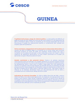Dirección de Riesgo País
y Gestión de Deuda
GUINEA
Fragilidad institucional y riesgo de violencia política. La crisis política de 2018-20 y el
golpe de Estado de 2021 reflejan las carencias del marco político. El 4 de septiembre de
2021 el Presidente Alpha Condé era arrestado por las Fuerzas Especiales del Coronel
Doumbouya. El golpe fue relativamente pacífico e, inicialmente, bien recibido por
amplias capas de la población.
Deriva autoritaria y alargamiento de los plazos para la restauración democrática. En
octubre de 2022 la CEDEAO llegó a un acuerdo con la Junta militar para convocar
elecciones (máximo en enero de 2025). Sin embargo, resulta dudoso que vaya a
cumplirse con los plazos de este plan y todo indica que, ya sea con mayor o menor
cobertura de apariencia democrática, la junta militar continuará en el poder y/o
ejerciendo una gran influencia sobre el mismo.
Notable crecimiento y alto potencial minero. Frente a la adversa coyuntura
internacional el país ha mostrado una notable resistencia. Su enorme riqueza mineral,
principalmente bauxita, oro y hierro, está atrayendo con intensidad el capital extranjero.
Las perspectivas, tanto a corto como a medio y largo plazo, son muy positivas. No
obstante, la explosión del principal depósito de petróleo del país en diciembre de 2023
provocó durante meses escasez de combustible y redujo el crecimiento en 2024 al 4,1%
del PIB. Se espera que en 2025 vuelva a repuntar hasta el 5,7%. Del mismo modo, la
inflación se vio afectada, elevándose hasta una cifra estimada del 11,5% en 2024, y
previsiblemente se moderará por debajo del 10% en 2025.
Indicadores de solvencia favorables. En 2024 el déficit fiscal (3% del PIB) y externo
(10,9% del PIB) se han deteriorado ligeramente. No obstante, el endeudamiento, tanto
público como externo, sigue siendo moderado. Asimismo, el servicio de la deuda es
manejable. Si bien las reservas parecen bajas en términos relativos, alcanzan ya un nivel
aceptable en términos absolutos y crecen de forma sostenida. El riesgo de sostenibilidad
de la deuda está calificado como moderado por el FMI.
INFORME RIESGO PAÍS
 