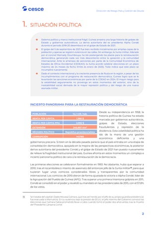 Dirección de Riesgo País y Gestión de Deuda
2
1. SITUACIÓN POLÍTICA
INCIERTO PANORAMA PARA LA RESTAURACIÓN DEMOCRÁTICA
Desde su independencia en 1958, la
historia política de Guinea ha estado
marcada por gobiernos autocráticos,
golpes de Estado, elecciones
fraudulentas y represión de la
disidencia. Esta volatilidad política ha
ido de la mano de una gestión
económica deficiente y una
gobernanza precaria. Si bien en la década pasada parecía que el país entraba en una etapa de
consolidación democrática, apoyada en la mejora de las perspectivas económicas, la posterior
deriva autoritaria del presidente Condé y el golpe de Estado de 2021 han puesto nuevamente
de relieve la fragilidad institucional del país. Guinea afronta en estos momentos un complejo e
incierto panorama político de cara a la reinstauración de la democracia.
Las primeras elecciones se celebraron formalmente en 1993. No obstante, hubo que esperar a
2010, tras el rocambolesco intento de asesinato del entonces jefe de la Junta militar(1)
, para que
tuvieran lugar unos comicios considerados libres y transparentes por la comunidad
internacional. Los comicios de 2010 dieron de forma ajustada la victoria a Alpha Condé, líder de
la Agrupación del Pueblo de Guinea (APG). Tras superar una primera intentona golpista en 2011,
Condé se consolidó en el poder y revalidó su mandato en las presidenciales de 2015, con el 57,8%
de los votos.
(1) Se trataba del capitán Dadis Moussa Camara, que tras ser herido por el jefe de su propia guardia presidencial,
fue evacuado a Marruecos. En su ausencia, bajo la presión de EEUU, el jefe interino del Gobierno convocó las
elecciones que Camara había prometido llevar a cabo cuando tomó el poder dos años antes, tras la muerte
del Presidente Lansana Conté.
POBLACIÓN 14,1 mill. hab.
RENTA PER CÁPITA 1.360 $
RENTA PER CÁPITA PPA 3.992 $
EXTENSIÓN 245.857 Km2
RÉGIMEN POLÍTICO República presidencialista
CORRUPCIÓN 141/180

 Sistema político y marco institucional frágil. Guinea arrastra una larga historia de golpes de
Estado y gobiernos autocráticos. La deriva autoritaria del ex presidente Alpha Condé
durante el periodo 2018-20 desembocó en el golpe de Estado de 2021.

 El golpe del 5 de septiembre de 2021 fue bien recibido inicialmente por amplias capas de la
población y apenas se registró violencia en las calles. Sin embargo, la Junta militar, liderada
por el coronel Mamady Doumbouya, ha ido postergando los plazos para la reinstauración
democrática, generando cada vez más descontento entre la oposición y la comunidad
internacional. Ante la amenaza de sanciones por parte de la Comunidad Económica de
Estados de África Occidental (CEDEAO), la Junta acordó celebrar elecciones en un plazo
máximo de 24 meses (la fecha límite es enero de 2025). Todo indica que este plazo se
incumplirá nuevamente.

 Dado el contexto internacional y la creciente presencia de Rusia en la región, a pesar de los
incumplimientos con el programa de restauración democrática, Guinea logró que se le
levantarán las sanciones económicas por parte de la CDEAO en 2024. El mayor riesgo para
la estabilidad seguramente no provenga en estos momentos del exterior, sino de la
inestabilidad social derivada de la mayor represión política y del riesgo de una nueva
asonada militar.
 