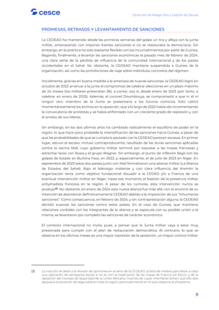 Dirección de Riesgo País y Gestión de Deuda
5
PROMESAS, RETRASOS Y LEVANTAMIENTO DE SANCIONES
La CEDEAO ha mantenido desde las primeras semanas del golpe un tira y afloja con la junta
militar, amenazando con imponer fuertes sanciones si no se restauraba la democracia. Sin
embargo, en la práctica ha sido bastante flexible con los incumplimientos por parte de Guinea,
llegando, finalmente, a levantar las sanciones económicas el pasado mes de febrero de 2024,
una clara señal de la pérdida de influencia de la comunidad internacional y de los países
occidentales en el Sahel. No obstante, la CEDEAO mantiene suspendida a Guinea de la
organización, así como las prohibiciones de viaje sobre individuos concretos del régimen.
Inicialmente, gracias en buena medida a la amenaza de nuevas sanciones, la CEDEAO logró en
octubre de 2022 arrancar a la junta el compromiso de celebrar elecciones en un plazo máximo
de 24 meses (los militares pretendían 36), a contar, eso sí, desde enero de 2023 (por tanto, a
celebrar en enero de 2025). Además, el coronel Doumbouya, se comprometió a que ni él ni
ningún otro miembro de la Junta se presentaría a los futuros comicios. Esto calmó
momentáneamente los ánimos en la oposición, que a lo largo de 2022 había ido incrementando
la convocatoria de protestas y se había enfrentado con un creciente grado de represión y con
el arresto de sus líderes.
Sin embargo, en los dos últimos años ha cambiado radicalmente el equilibrio de poder en la
región, lo que hace poco probable la intensificación de las sanciones hacia Guinea, a pesar de
que las probabilidades de que se cumpla lo pactado con la CEDEAO parecen escasas. En primer
lugar, estuvo el escaso, incluso contraproducente, resultado de las duras sanciones aplicadas
contra la vecina Mali, cuyo gobierno militar terminó por expulsar a las tropas francesas y
estrechar lazos con Rusia y el grupo Wagner. Sin embargo, el punto de inflexión llegó con los
golpes de Estado en Burkina Faso, en 2022, y, especialmente, el de julio de 2023 en Níger. En
septiembre de 2023 estos dos países junto con Mali formalizaron una alianza militar (La Alianza
de Estados del Sahel). Bajo el liderazgo maliense y con clara influencia del Kremlin la
organización tenía como objetivo fundacional disuadir a la CEDAO y/o a Francia de una
eventual intervención militar en Níger, hasta ese momento el bastión de la presencia militar
antiyihadista francesa en la región. A pesar de los rumores, esta intervención nunca se
produjo(3)
. No obstante, en enero de 2024 esta nueva alianza fue más allá, con el anunció de su
intención de abandonar definitivamente la CEDEAO debido a la imposición de sus “inhumanas
sanciones”. Como consecuencia, en febrero de 2024, y sin contraprestación alguna, la CEDEAO
decidió suavizar las sanciones contra estos países. En el caso de Guinea, que mantiene
relaciones cordiales con los integrantes de la alianza y se especula con su posible unión a la
misma, se levantaron por completo las sanciones de carácter económico.
El contexto internacional no invita, pues, a pensar que la Junta militar vaya a estar muy
presionada para cumplir con el plan de restauración democrática. Al contrario, lo que se
observa en los últimos meses es una mayor represión de la oposición, un mayor control militar
(3) La inacción se debe a la división de opiniones en el seno de la CEDEAO, la falta de medios para llevar a cabo
una operación de semejante escala si no es con la implicación de las tropas de Francia y/o EEUU, y de la
oposición del Consejo de Seguridad de la Unión Africana, muchos de cuyos miembros temen que ello solo
agravaría la situación de seguridad en toda la región, particularmente en lo que respecta al yihadismo.
 