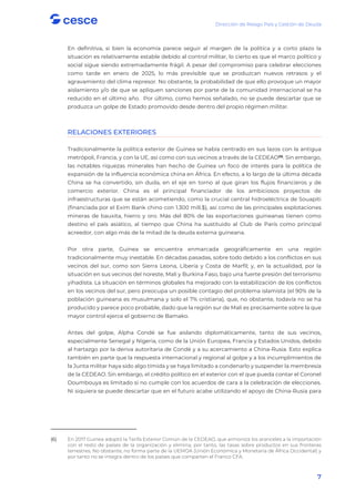 Dirección de Riesgo País y Gestión de Deuda
7
En definitiva, si bien la economía parece seguir al margen de la política y a corto plazo la
situación es relativamente estable debido al control militar, lo cierto es que el marco político y
social sigue siendo extremadamente frágil. A pesar del compromiso para celebrar elecciones
como tarde en enero de 2025, lo más previsible que se produzcan nuevos retrasos y el
agravamiento del clima represor. No obstante, la probabilidad de que ello provoque un mayor
aislamiento y/o de que se apliquen sanciones por parte de la comunidad internacional se ha
reducido en el último año. Por último, como hemos señalado, no se puede descartar que se
produzca un golpe de Estado promovido desde dentro del propio régimen militar.
RELACIONES EXTERIORES
Tradicionalmente la política exterior de Guinea se había centrado en sus lazos con la antigua
metrópoli, Francia, y con la UE, así como con sus vecinos a través de la CEDEAO(6)
. Sin embargo,
las notables riquezas minerales han hecho de Guinea un foco de interés para la política de
expansión de la influencia económica china en África. En efecto, a lo largo de la última década
China se ha convertido, sin duda, en el eje en torno al que giran los flujos financieros y de
comercio exterior. China es el principal financiador de los ambiciosos proyectos de
infraestructuras que se están acometiendo, como la crucial central hidroeléctrica de Souapiti
(financiada por el Exim Bank chino con 1.300 mill.$), así como de las principales explotaciones
mineras de bauxita, hierro y oro. Más del 80% de las exportaciones guineanas tienen como
destino el país asiático, al tiempo que China ha sustituido al Club de París como principal
acreedor, con algo más de la mitad de la deuda externa guineana.
Por otra parte, Guinea se encuentra enmarcada geográficamente en una región
tradicionalmente muy inestable. En décadas pasadas, sobre todo debido a los conflictos en sus
vecinos del sur, como son Sierra Leona, Liberia y Costa de Marfil; y, en la actualidad, por la
situación en sus vecinos del noreste, Mali y Burkina Faso, bajo una fuerte presión del terrorismo
yihadista. La situación en términos globales ha mejorado con la estabilización de los conflictos
en los vecinos del sur, pero preocupa un posible contagio del problema islamista (el 90% de la
población guineana es musulmana y solo el 7% cristiana), que, no obstante, todavía no se ha
producido y parece poco probable, dado que la región sur de Mali es precisamente sobre la que
mayor control ejerce el gobierno de Bamako.
Antes del golpe, Alpha Condé se fue aislando diplomáticamente, tanto de sus vecinos,
especialmente Senegal y Nigeria, como de la Unión Europea, Francia y Estados Unidos, debido
al hartazgo por la deriva autoritaria de Condé y a su acercamiento a China-Rusia. Esto explica
también en parte que la respuesta internacional y regional al golpe y a los incumplimientos de
la Junta militar haya sido algo tímida y se haya limitado a condenarlo y suspender la membresía
de la CEDEAO. Sin embargo, el crédito político en el exterior con el que pueda contar el Coronel
Doumbouya es limitado si no cumple con los acuerdos de cara a la celebración de elecciones.
Ni siquiera se puede descartar que en el futuro acabe utilizando el apoyo de China-Rusia para
(6) En 2017 Guinea adoptó la Tarifa Exterior Común de la CEDEAO, que armoniza los aranceles a la importación
con el resto de países de la organización y elimina, por tanto, las tasas sobre productos en sus fronteras
terrestres. No obstante, no forma parte de la UEMOA (Unión Económica y Monetaria de África Occidental) y
por tanto no se integra dentro de los países que comparten el Franco CFA.
 