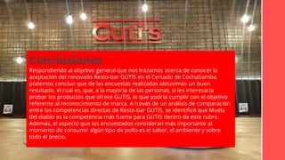 CONCLUSIONES
Conclusiones
Respondiendo al objetivo general que nos trazamos acerca de conocer la
aceptación del renovado Resto-bar GUTIS en el Cercado de Cochabamba,
podemos concluir que de las encuestas realizadas obtuvimos un buen
resultado, el cual es, que, a la mayoría de las personas, si les interesaría
probar los productos que ofrece GUTIS, lo que podría cumplir con el objetivo
referente al reconocimiento de marca. A través de un análisis de comparación
entre las competencias directas de Resto-bar GUTIS, se identificó que Muela
del diablo es la competencia más fuerte para GUTIS dentro de este rubro.
Además, el aspecto que los encuestados consideran más importante al
momento de consumir algún tipo de pollo es el sabor, el ambiente y sobre
todo el precio.
 