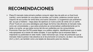 RECOMENDACIONES
 Plaza El mercado meta primario prefiere consumir algún tipo de pollo en un food truck
(carrito), como también en una plaza de comidas, por lo tanto, podemos concluir que la
mayoría de sus puntos de venta tiene una buena ubicación. La sugerencia que podríamos
dar, es que a mediano – largo plazo Se apertura un nuevo punto de venta con un carrito
(Food Truck) en una zona estratégica para llegar de forma más eficiente al mercado meta,
como ser universidades; y que estos productos se comercializan preferentemente por la
tarde y la noche, ya que estos turnos del día son preferidos por los consumidores.
 Promoción Para que GUTIS pueda llegar a su público objetivo, identificamos que el medio
más apropiado es a través de redes sociales, lo que significa que la empresa debe ir
mejorando su publicidad en este medio. Cabe mencionar que, el tipo de promoción que al
mercado meta le parece más atractiva es el de promoción al consumo, es decir, los combos
(3x1) y (2x1), así también como una tarjeta de descuento para los clientes.
 