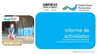 www.gwpcentroamerica.org
Informe de
actividadesAsamblea General de Miembros
Granada, Nicaragua. 10 de marzo, 2016
 