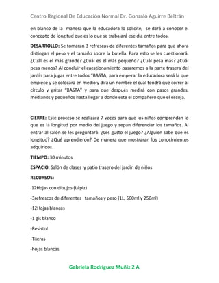 Centro Regional De Educación Normal Dr. Gonzalo Aguirre Beltrán
Gabriela Rodríguez Muñiz 2 A
en blanco de la manera que la educadora lo solicite, se dará a conocer el
concepto de longitud que es lo que se trabajará ese día entre todos.
DESARROLLO: Se tomaran 3 refrescos de diferentes tamaños para que ahora
distingan el peso y el tamaño sobre la botella. Para esto se les cuestionará.
¿Cuál es el más grande? ¿Cuál es el más pequeño? ¿Cuál pesa más? ¿Cuál
pesa menos? Al concluir el cuestionamiento pasaremos a la parte trasera del
jardín para jugar entre todos “BASTA, para empezar la educadora será la que
empiece y se colocara en medio y dirá un nombre el cual tendrá que correr al
círculo y gritar “BASTA” y para que después medirá con pasos grandes,
medianos y pequeños hasta llegar a donde este el compañero que el escoja.
CIERRE: Este proceso se realizara 7 veces para que los niños comprendan lo
que es la longitud por medio del juego y sepan diferenciar los tamaños. Al
entrar al salón se les preguntará: ¿Les gusto el juego? ¿Alguien sabe que es
longitud? ¿Qué aprendieron? De manera que mostraran los conocimientos
adquiridos.
TIEMPO: 30 minutos
ESPACIO: Salón de clases y patio trasero del jardín de niños
RECURSOS:
-12Hojas con dibujos (Lápiz)
-3refrescos de diferentes tamaños y peso (1L, 500ml y 250ml)
-12Hojas blancas
-1 gis blanco
-Resistol
-Tijeras
-hojas blancas
 