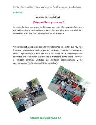 Centro Regional De Educación Normal Dr. Gonzalo Aguirre Beltrán
Gabriela Rodríguez Muñiz 2 A
Actividad 1
Nombre de la actividad:
¿Cómo me llamo y como soy?
Al iniciar la clase me presente de nuevo con mis niños explicándoles que
nuevamente iba a darles clases y para continuar elegí una actividad para
iniciar bien el día que fue: Leer el cuento de los 3 cerditos.
*Iniciamos platicando sobre los diferentes tamaños de objetos que hay y en
los cuáles se clasifican, es decir, grande, mediano, pequeño. Se tomaron en
cuenta algunos objetos de su entorno y los compararé de manera que ellos
contesten y vean las diversas similitudes y diferencias entre ambos. Se darán
a conocer distintas unidades de medición convencionales y no
convencionales (regla, cinta métrica y estambre).
 