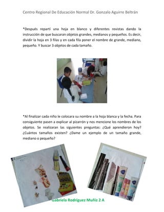 Centro Regional De Educación Normal Dr. Gonzalo Aguirre Beltrán
Gabriela Rodríguez Muñiz 2 A
*Después repartí una hoja en blanco y diferentes revistas dando la
instrucción de que buscaran objetos grandes, medianos y pequeños. Es decir,
dividir la hoja en 3 filas y en cada fila poner el nombre de grande, mediano,
pequeño. Y buscar 3 objetos de cada tamaño.
*Al finalizar cada niño le colocara su nombre a la hoja blanca y la fecha. Para
consiguiente pasen a explicar al pizarrón y nos mencione los nombres de los
objetos. Se realizaran las siguientes preguntas: ¿Qué aprendieron hoy?
¿Cuántos tamaños existen? ¿Dame un ejemplo de un tamaño grande,
mediano o pequeño?
 