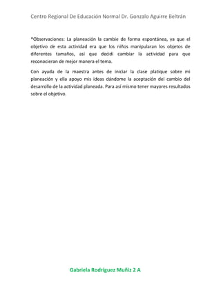 Centro Regional De Educación Normal Dr. Gonzalo Aguirre Beltrán
Gabriela Rodríguez Muñiz 2 A
*Observaciones: La planeación la cambie de forma espontánea, ya que el
objetivo de esta actividad era que los niños manipularan los objetos de
diferentes tamaños, así que decidí cambiar la actividad para que
reconocieran de mejor manera el tema.
Con ayuda de la maestra antes de iniciar la clase platique sobre mi
planeación y ella apoyo mis ideas dándome la aceptación del cambio del
desarrollo de la actividad planeada. Para así mismo tener mayores resultados
sobre el objetivo.
 