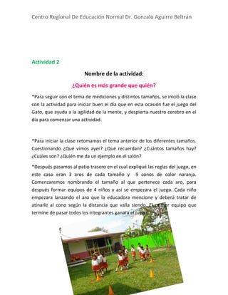 Centro Regional De Educación Normal Dr. Gonzalo Aguirre Beltrán
Gabriela Rodríguez Muñiz 2 A
Actividad 2
Nombre de la actividad:
¿Quién es más grande que quién?
*Para seguir con el tema de mediciones y distintos tamaños, se inició la clase
con la actividad para iniciar buen el día que en esta ocasión fue el juego del
Gato, que ayuda a la agilidad de la mente, y despierta nuestro cerebro en el
día para comenzar una actividad.
*Para iniciar la clase retomamos el tema anterior de los diferentes tamaños.
Cuestionando ¿Qué vimos ayer? ¿Qué recuerdan? ¿Cuántos tamaños hay?
¿Cuáles son? ¿Quién me da un ejemplo en el salón?
*Después pasamos al patio trasero en el cual expliqué las reglas del juego, en
este caso eran 3 aros de cada tamaño y 9 conos de color naranja.
Comenzaremos nombrando el tamaño al que pertenece cada aro, para
después formar equipos de 4 niños y así se empezara el juego. Cada niño
empezara lanzando el aro que la educadora mencione y deberá tratar de
atinarle al cono según la distancia que valla siendo. El primer equipo que
termine de pasar todos los integrantes ganara el juego.
 