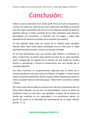 Centro Regional De Educación Normal Dr. Gonzalo Aguirre Beltrán
Gabriela Rodríguez Muñiz 2 A
Conclusión:
Volver a estar practicando en el mismo jardín llena de mucho entusiasmo y
carisma. De modo que cada día que estas realizando actividades te emotiva
mas para seguir ejerciendo esta carrea. En esta segunda jornada de prácticas
docentes obtuve un mejor resultado de los niños (prestaban más atención,
participaban con entusiasmo, se divertían con los juegos, y sobre todo
aprendieron los distintos conceptos de los tamaños que existen).
En esta segunda etapa pude con ayuda de mi maestra pude compartir
diversas ideas sobre cómo aplicar actividades con los niños para el mejor
entendimiento del concepto a tratar en la distinta actividad.
En mis dos planeaciones tuve que cambiar algo drástico el contenido, es
decir, el desarrollo. En primer lugar porque los niños de mi salón aprenden
mejor manipulando los objetos de su entorno así que facilita de manera
directa su aprendizaje y forman el conocimiento que será llevado por el
concepto adquirido.
Los niños mostraron un comportamiento adecuado que el mismo de la
primera jornada en este caso, nunca me faltaron al respeto ni mucho menos
retaron al docente practicante. Nunca tuve que utilizar objetos que retaran el
ruido y así poder llamar la atención grupal. Todos tienen una bonita amistad
y afecto.
Por ultimo estas dos jornadas de prácticas han sido muy importantes para mí
como futura docente, ya que uno va experimentado y forma su forma de
enseñanza. Antes sin más decir, que agradezco el apoyo de los padres de
familia que confiaron en mis capacidades y me permitieron aportar un
granito de arena en el desarrollo del conocimiento de sus hijos. Muchas
gracias :3 <3
 