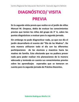 Centro Regional De Educación Normal Dr. Gonzalo Aguirre Beltrán
Gabriela Rodríguez Muñiz 2 A
DIAGNÓSTICO/ VISITA
PREVIA
En la segunda visita previa que realice en el jardín de niños
Manuel M. Oropeza, debía de evaluar los conocimientos
previos que tenían los niños del grupo de 3° A, sobre los
puntos diagnósticos a evaluar para la segunda jornada.
Sin embargo no pude diagnosticar nada, ya que ese día el
jardín desarrollaría el evento del “Día de las Madres”. De
esta manera utilizaron todo el día con las diferentes
participaciones de los alumnos y maestras hacia las
madres de familia. Esto afectando que no pudiera prever
nada para poder realizar mis planeaciones de la manera
adecuada y teniendo en cuenta sus conocimientos previos
sobre los aprendizajes esperados que se tomaran en
cuenta para la segunda jornada de Práctica Docentes.
 