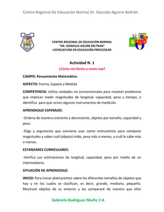 Centro Regional De Educación Normal Dr. Gonzalo Aguirre Beltrán
Gabriela Rodríguez Muñiz 2 A
CENTRO REGIONAL DE EDUCACIÓN NORMAL
“DR. GONZALO AGUIRE BELTRAN”
LICENCIATURA EN EDUCACIÓN PREESCOLAR
Actividad N. 1
¿Cómo me llamo y como soy?
CAMPO: Pensamiento Matemático
ASPECTO: Forma, Espacio y Medida
COMPETENCIA: Utiliza unidades no convencionales para resolver problemas
que implican medir magnitudes de longitud, capacidad, peso y tiempo, e
identifica para que sirven algunos instrumentos de medición.
APRENDIZAJE ESPERADO:
-Ordena de manera creciente y decreciente, objetos por tamaño, capacidad y
peso.
-Elige y argumenta que conviene usar como instrumento para comparar
magnitudes y saber cuál (objeto) mide, pesa más o menos, o cuál le cabe más
o menos.
ESTANDARES CURRICULARES:
-Verifica sus estimaciones de longitud, capacidad, peso por medio de un
intermediario.
SITUACIÓN DE APRENDIZAJE:
INICIO: Para iniciar platicaremos sobre los diferentes tamaños de objetos que
hay y en los cuáles se clasifican, es decir, grande, mediano, pequeño.
Mostraré objetos de su entorno y los compararé de manera que ellos
 