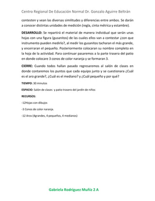 Centro Regional De Educación Normal Dr. Gonzalo Aguirre Beltrán
Gabriela Rodríguez Muñiz 2 A
contesten y vean las diversas similitudes y diferencias entre ambos. Se darán
a conocer distintas unidades de medición (regla, cinta métrica y estambre).
DESARROLLO: Se repartirá el material de manera individual que serán unas
hojas con una figura (gusanitos) de las cuales ellos van a contestar ¿con que
instrumento pueden medirlo?, al medir los gusanitos tacharan el más grande,
y encerraran el pequeño. Posteriormente colocaran su nombre completo en
la hoja de la actividad. Para continuar pasaremos a la parte trasera del patio
en donde colocare 3 conos de color naranja y se formaran 3.
CIERRE: Cuando todos hallan pasado regresaremos al salón de clases en
donde contaremos los puntos que cada equipo junto y se cuestionara ¿Cuál
es el aro grande?, ¿Cuál es el mediano? y ¿Cuál pequeño y por qué?
TIEMPO: 30 minutos
ESPACIO: Salón de clases y patio trasero del jardín de niños
RECURSOS:
-12Hojas con dibujos
-3 Conos de color naranja.
-12 Aros (4grandes, 4 pequeños, 4 medianos)
 
