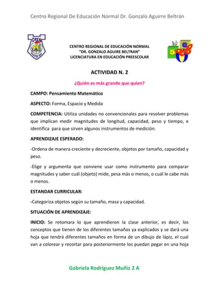 Centro Regional De Educación Normal Dr. Gonzalo Aguirre Beltrán
Gabriela Rodríguez Muñiz 2 A
CENTRO REGIONAL DE EDUCACIÓN NORMAL
“DR. GONZALO AGUIRE BELTRAN”
LICENCIATURA EN EDUCACIÓN PREESCOLAR
ACTIVIDAD N. 2
¿Quién es más grande que quien?
CAMPO: Pensamiento Matemático
ASPECTO: Forma, Espacio y Medida
COMPETENCIA: Utiliza unidades no convencionales para resolver problemas
que implican medir magnitudes de longitud, capacidad, peso y tiempo, e
identifica para que sirven algunos instrumentos de medición.
APRENDIZAJE ESPERADO:
-Ordena de manera creciente y decreciente, objetos por tamaño, capacidad y
peso.
-Elige y argumenta que conviene usar como instrumento para comparar
magnitudes y saber cuál (objeto) mide, pesa más o menos, o cuál le cabe más
o menos.
ESTANDAR CURRICULAR:
-Categoriza objetos según su tamaño, masa y capacidad.
SITUACIÓN DE APRENDIZAJE:
INICIO: Se retomara lo que aprendieron la clase anterior, es decir, los
conceptos que tienen de los diferentes tamaños ya explicados y se dará una
hoja que tendrá diferentes tamaños en forma de un dibujo de lápiz, el cual
van a colorear y recortar para posteriormente los puedan pegar en una hoja
 