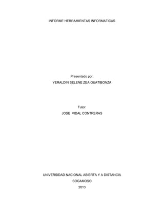INFORME HERRAMIENTAS INFORMATICAS

Presentado por:
YERALDIN SELENE ZEA GUATIBONZA

Tutor:
JOSE VIDAL CONTRERAS

UNIVERSIDAD NACIONAL ABIERTA Y A DISTANCIA
SOGAMOSO
2013

 