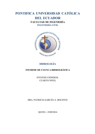 PONTIFICA UNIVERSIDAD CATÓLICA 
DEL ECUADOR 
FACULTAD DE INGENIERÍA 
INGENIERÍA CIVIL 
HIDROLOGÍA 
INFORME DE CUENCA HIDROGRÁFICA 
STEVENS CISNEROS. 
CUARTO NIVEL 
DRA. PATRICIA GARCÉS A. DOCENTE 
QUITO - 19/09/2014 
 