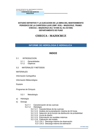 CONSORCIO SAN MARCOS
MAZOCRUZ
INFORME FINAL
ESTUDIO DEFINITIVO DEL MANTENIMIENTO PERIÓDICO
DEL TRAMO CHECCA - MAZOCRUZ
ESTUDIO DEFINITIVO Y LA EJECUCION DE LA OBRA DEL MANTENIMIENTO
PERIODICO DE LA CARRTERA ILAVE (EMP. R3S) – MAZOCRUZ, TRAMO:
CHECCA – MAZOCRUZ (Km 10+000 AL Km 83+000)
DEPARTAMENTO DE PUNO
CHECCA - MAZOCRUZ
INFORME DE HIDROLOGIA E HIDRAULICA
INDICE
5.1. INTRODUCCION
5.1.1 Generalidades
5.1.2 Objetivos
5.2 MATERIALES Y METODOS
MATERIALES
Información Cartográfica
Información Meteorológica
Equipos
Programas de Cómputo
5.2.1 Metodología
a) Hidrología
b) Drenaje
5.2.1.1 Caracterización de las cuencas
5.2.1.2 Hidrología
5.2.1.2.1 Características de las cuencas
5.2.1.2.2 Análisis de la precipitación máxima de 24 horas
5.2.1.2.3 Selección de la función de distribución de probabilidad
5.2.1.2.4 Lluvia de diseño
5.2.1.2.5 Estimulación de caudales máximos
5.2.1.2.6 Calibración del modelo
5.2.1.2.6.1 Descarga máxima de observación
5.2.1.2.6.2 Descarga máxima de estimación
INFORME N° 01
 