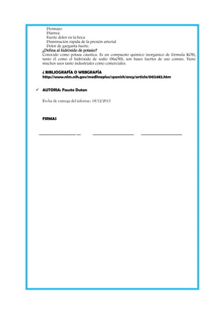 Desmayo
Diarrea
Fuerte dolor en la boca
Disminución rápida de la presión arterial
Dolor de garganta fuerte.
¿Defina al hidróxido de potasio?
Conocido como potasa cáustica. Es un compuesto químico inorgánico de fórmula KOH,
tanto él como el hidróxido de sodio (NaOH), son bases fuertes de uso común. Tiene
muchos usos tanto industriales como comerciales.
¿ BIBLIOGRAFÍA O WEBGRAFÍA
http://www.nlm.nih.gov/medlineplus/spanish/ency/article/002482.htm
 AUTORIA: Fausto Dutan
Fecha de entrega del informe: 18/12/2013

FIRMAS

__________________ __

____________________

____________________

 
