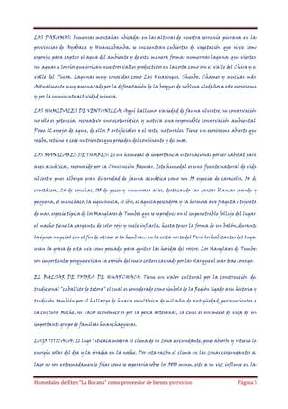 LOS PARAMOS: Inmensas montañas ubicadas en las alturas de nuestra serranía piurana en las
provincias de Ayabaca y Huancabamba, se encuentran cubiertas de vegetación que sirve como
esponja para captar el agua del ambiente y de esta manera formar numerosas lagunas que vierten
sus aguas a los ríos que irrigan nuestros valles productivos en la costa como son el valle del Chira y el
valle del Piura. Lagunas muy conocidas como Las Huaringas, Shimbe, Chames y muchas más.
Actualmente muy amenazado por la deforestación de los bosques de neblina aledaños a este ecosistema
y por la inminente actividad minera.
LOS HUMEDALES DE VENTANILLA: Aquí hallamos variedad de fauna silvestre, su conservación
no sólo es potencial recreativo sino ecoturístico, y motiva una responsable conservación ambiental.
Posee 12 espejos de agua, de ellos 3 artificiales y el resto, naturales. Tiene un ecosistema abierto que
recibe, retiene y cede nutrientes que proceden del continente y del mar.
LOS MANGLARES DE TUMBES: Es un humedal de importancia internacional por ser hábitat para
aves acuáticas, reconocido por la Convención Ramsar. Este humedal es una fuente natural de vida
silvestre pues alberga gran diversidad de fauna acuática como son 33 especies de caracoles, 34 de
crustáceos, 24 de conchas, 105 de peces y numerosas aves, destacando las garzas blancas grande y
pequeña, el manchaco, la cigüeñuela, el ibis, el águila pescadora y la hermosa ave fragata o tijereta
de mar, especie típica de los Manglares de Tumbes que se reproduce en el impenetrable follaje del lugar;
el macho tiene la garganta de color rojo y suele inflarla, hasta tener la forma de un balón, durante
la época nupcial con el fin de atraer a la hembra... en la costa norte del Perú los habitantes del lugar
usan la grasa de esta ave como pomada para quitar las heridas del rostro. Los Manglares de Tumbes
son importantes porque evitan la erosión del suelo costero causado por las olas que el mar trae consigo.
EL BALSAR DE TOTORA DE HUANCHACO: Tiene un valor cultural por la construcción del
tradicional "caballito de totora" el cual es considerado como símbolo de la Región ligado a su historia y
tradición también por el hallazgo de huacos escultóricos de mil años de antigüedad, pertenecientes a
la cultura Moche, su valor económico es por la pesca artesanal, la cual es un medio de vida de un
importante grupo de familias huanchaqueras.
LAGO TITICACA: El lago Titicaca modera el clima de su zona circundante, pues absorbe y retiene la
energía solar del día y la irradia en la noche. Por esta razón el clima en las zonas circundantes al
lago no son extremadamente frías como se esperaría sobre los 3800 msnm, esto a su vez influye en las

Humedales de Eten “La Bocana” como proveedor de bienes yservicios

Página 5

 