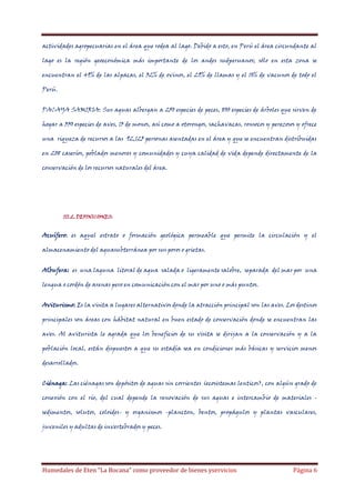 actividades agropecuarias en el área que rodea al lago. Debido a esto, en Perú el área circundante al
lago es la región geoeconómica más importante de los andes sudperuanos; sólo en esta zona se
encuentran el 49% de las alpacas, el 32% de ovinos, el 29% de llamas y el 10% de vacunos de todo el
Perú.
PACAYA SAMIRIA: Sus aguas albergan a 250 especies de peces, 800 especies de árboles que sirven de
hogar a 330 especies de aves, 13 de monos, así como a otorongos, sachavacas, ronsocos y perezosos y ofrece
una riqueza de recursos a las 92,125 personas asentadas en el área y que se encuentran distribuidas
en 208 caseríos, poblados menores y comunidades y cuya calidad de vida depende directamente de la
conservación de los recursos naturales del área.

III.2. DEFINICIONES:

Acuífero: es aquel estrato o formación geológica permeable que permite la circulación y el
almacenamiento del aguasubterránea por sus poros o grietas.
Albufera: es una laguna litoral de agua salada o ligeramente salobre, separada del mar por una
lengua o cordón de arenas pero en comunicación con el mar por uno o más puntos.
Aviturismo: Es la visita a lugares alternativos donde la atracción principal son las aves. Los destinos
principales son áreas con hábitat natural en buen estado de conservación donde se encuentran las
aves. Al aviturista le agrada que los beneficios de su visita se dirijan a la conservación y a la
población local, están dispuestos a que su estadía sea en condiciones más básicas y servicios menos
desarrollados.
Ciénaga: Las ciénagas son depósitos de aguas sin corrientes (ecosistemas lenticos), con algún grado de
conexión con el río, del cual depende la renovación de sus aguas e intercambio de materiales sedimentos, solutos, coloides- y organismos -plancton, bentos, propágulos y plantas vasculares,
juveniles y adultas de invertebrados y peces.

Humedales de Eten “La Bocana” como proveedor de bienes yservicios

Página 6

 