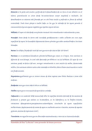 Estuario: es la parte más ancha y profunda de la desembocadura de un río en el mar abierto o en el
océano, generalmente en zonas donde las mareas tienen mayor amplitud u oscilación. La
desembocadura en estuario está formada por un solo brazo ancho y profundo en forma de embudo
ensanchado. Suele tener playas a ambos lados, en las que la retirada de las aguas permite el
crecimiento de algunas especies vegetales que soportan aguas salinas.
Hábitat: el lugar o el sitio donde una planta o animal vive normalmente o naturalmente y crece.
Humedal: áreas donde la tierra está inundada periódicamente o están cubiertos con una capa
superficial de agua; los humedales típicamente tienen plantas que están acostumbrados a las áreas
húmedas.
Marea: la subida y bajada del nivel del mar que ocurre dos veces al día (24 horas).
Marisma: es un ecosistema húmedo con plantas herbáceas que crecen en el agua. Una marisma es
diferente de una ciénaga, la cual está dominada por árboles en vez de herbáceas. El agua de una
marisma puede ser dulce o del mar, aunque normalmente es una mezcla de ambas, denominada
salobre. Las marismas costeras suelen estar asociadas a estuarios, éstas se basan comúnmente en suelos
con fondos arenosos.
Migratoria:aquellasaves que en verano vienen de otras regiones como Norte América o zonas alto
andinas.
Residentes: aves que viven todo el año en su hábitat.
Salobre: agua que es una mezcla de agua dulce y salada.
Sedimento: es un material sólido acumulado sobre la superficie terrestre derivado de las acciones de
fenómenos y procesos que actúan en la atmósfera, en la hidrosfera y en la biosfera (vientos,
variaciones

detemperatura,precipitaciones meteorológicas,

circulación

de

aguas

superficiales

osubterráneas, desplazamiento de masas de agua en ambiente marino o lacustre, acciones de agentes
químicos, acciones de organismos vivos).
Transitoria: son aquellas aves que son observadas ocasionalmente, o rara vez en lazona de estudio.

Humedales de Eten “La Bocana” como proveedor de bienes yservicios

Página 7

 