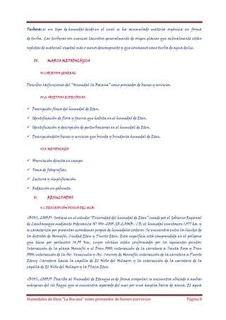 Turbera: es un tipo de humedal ácido en el cual se ha acumulado materia orgánica en forma
de turba. Las turberas son cuencas lacustres generalmente de origen glaciar que actualmente están
repletas de material vegetal más o menos descompuesto y que conocemos como turba de agua dulce.
IV.

MARCO METODOLÓGICO
IV.1.OBJETIVO GENERAL

Describir lasfunciones del “Humedal la Bocana” como proveedor de bienes y servicios.
IV.2. OBJETIVOS ESPECÍFICOS

 Descripción física del humedal de Eten.
 Identificación de flora y fauna que habita en el humedal de Eten.
 Identificación y descripción de perturbaciones en el humedal de Eten.
 Descripcióndelos bienes y servicios que brinda y brindaría humedal de Eten.
VI.3. METODOLOGÍA

 Observación directa en campo.
 Toma de fotografías.
 Lectura y simplificación.
 Redacción en gabinete.
V.

RESULTADOS
V.1. DESCRIPCIÓN FISICA DEL HLB:

(BIOS, 2009:5) Sostiene en el estudio “Diversidad del humedal de Eten” creado por el Gobierno Regional
de Lambayeque mediante Ordenanza Nº 004-2005-GR.LAMB./CR; el humedal cuentacon 1,377 ha. y
se caracteriza por presentar ecosistemas propios de humedales costeros. Se encuentra entre los límites de
los distritos de Monsefú, Ciudad Eten y Puerto Eten. Esta superficie está comprendida en el polígono
que tiene por perímetro 14.59 Km, cuyos vértices están conformados por los siguientes puntos:
Intersección de la playa Monsefú y el Dren 5000; intersección de la carretera a Santa Rosa y Dren
5000; intersección de la Av. Venezuela y Av. Conrroy de Monsefú; intersección de la carretera a Puerto
Eteny Carretera hacia la capilla de El Niño del Milagro; y la intersección de la carretera de la
capilla de El Niño del Milagro y la Plaza Eten.
(BIOS, 2009:5) Describe al Humedal de Etenque es de forma irregular; se encuentra ubicado a ambas
márgenes del río Reque que se encuentra separado del mar por una amplia barra de arena. El agua

Humedales de Eten “La Bocana” como proveedor de bienes yservicios

Página 8

 