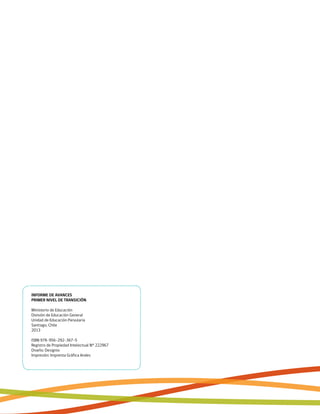 INFORME DE AVANCES
PRIMER NIVEL DE TRANSICIÓN
Ministerio de Educación
División de Educación General
Unidad de Educación Parvularia
Santiago, Chile
2013
ISBN 978-956-292-367-5
Registro de Propiedad Intelectual N° 222967
Diseño: Designio
Impresión: Imprenta Gráfica Andes
 
