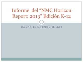Informe del “NMC Horizon 
Report: 2013” Edición K-12 
ALUMNO: LUCAS EZEQUIEL LORA 
 
