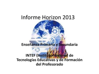 Informe Horizon 2013 
Enseñanza Primaria y Secundaria 
INTEF (Instituto Nacional de 
Tecnologías Educativas y de Formación 
del Profesorado 
 