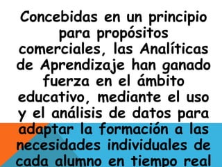 Concebidas en un principio 
para propósitos 
comerciales, las Analíticas 
de Aprendizaje han ganado 
fuerza en el ámbito 
educativo, mediante el uso 
y el análisis de datos para 
adaptar la formación a las 
necesidades individuales de 
cada alumno en tiempo real 
 