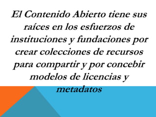 El Contenido Abierto tiene sus 
raíces en los esfuerzos de 
instituciones y fundaciones por 
crear colecciones de recursos 
para compartir y por concebir 
modelos de licencias y 
metadatos 
 